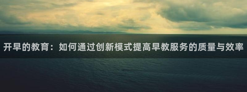 恒行娱乐登录信用 74ooo5：开早的教育：如何通过创新模式提高早教服务的质量与