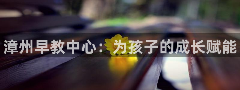 恒行娱乐芍皇74ooo5蛹:漳州早教中心:为孩子的成长赋能