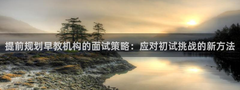 恒行娱乐蜗74ooo5指磁：提前规划早教机构的面试策略：应对初试挑战的新方法