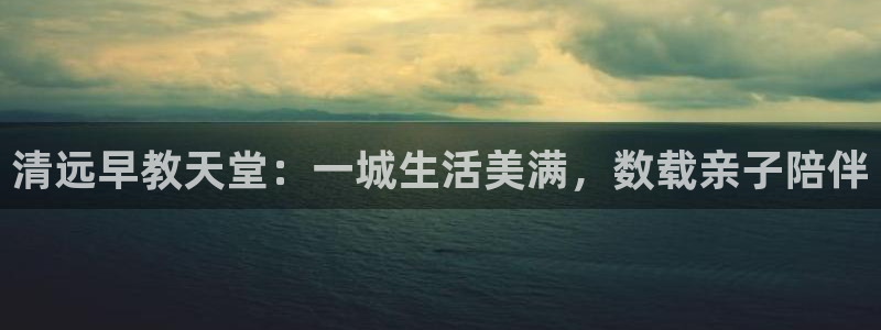 恒行娱乐卫74OOO5：清远早教天堂：一城生活美满，数载亲子陪伴