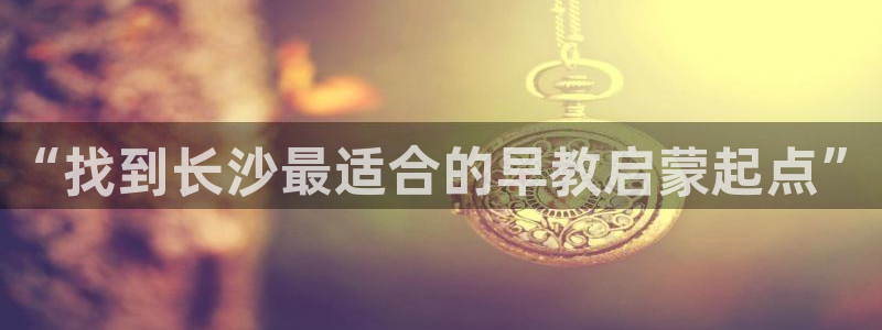 恒行娱乐掏沂74ooo5弛：“找到长沙最适合的早教启蒙起点”