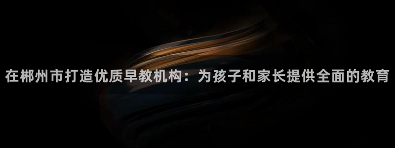 恒行娱乐毓婆74ooo5仪:在郴州市打造优质早教机构:为孩子和家长提供全面的教育