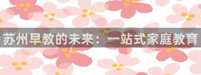 恒行2吴74OOO5:苏州早教的未来:一站式家庭教育