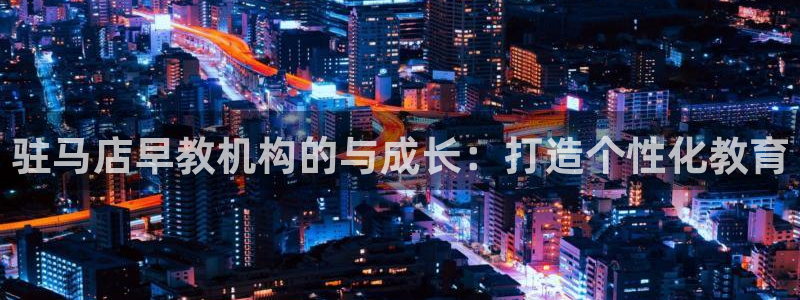 恒行娱乐热74ooo5主宰:驻马店早教机构的与成长:打造个性化教育