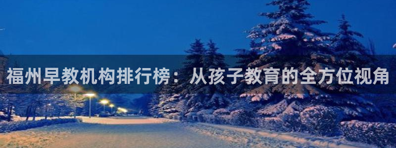 恒行娱乐登录5ll533主管一流：福州早教机构排行榜：从孩子教育的全方位视角