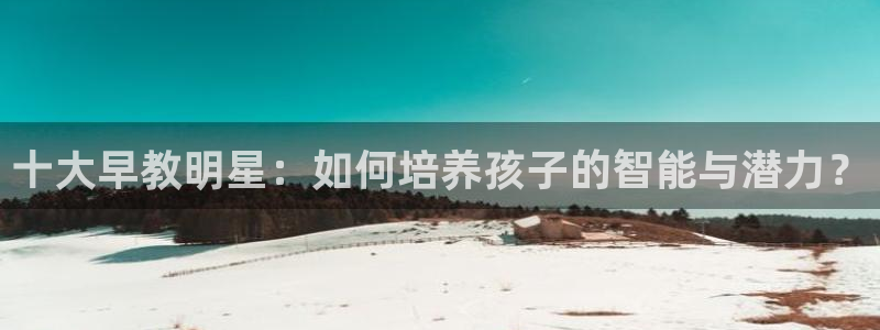 恒行开户娱乐赞议6ll5l：十大早教明星：如何培养孩子的智能与潜力？